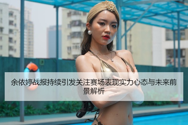 余依婷战报持续引发关注赛场表现实力心态与未来前景解析