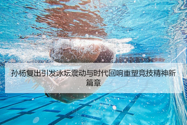 孙杨复出引发泳坛震动与时代回响重塑竞技精神新篇章